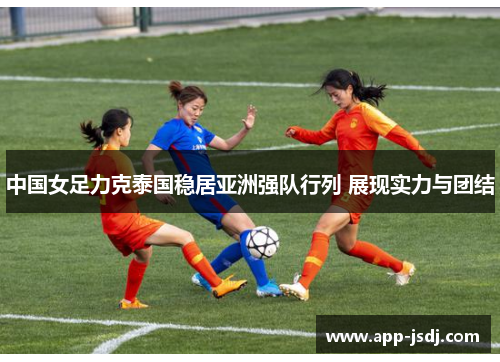 中国女足力克泰国稳居亚洲强队行列 展现实力与团结