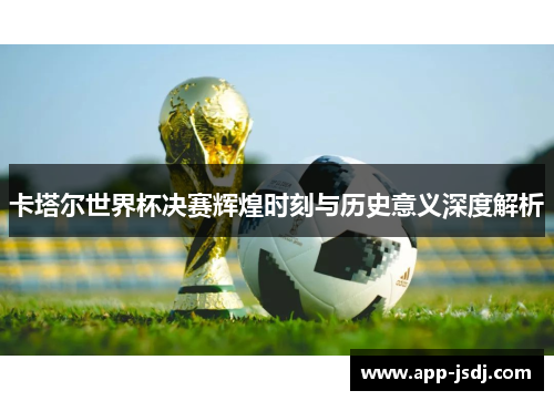 卡塔尔世界杯决赛辉煌时刻与历史意义深度解析