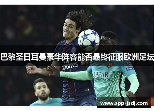 巴黎圣日耳曼豪华阵容能否最终征服欧洲足坛