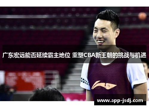 广东宏远能否延续霸主地位 重塑CBA新王朝的挑战与机遇