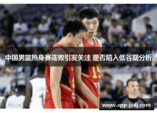 中国男篮热身赛连败引发关注 是否陷入低谷期分析