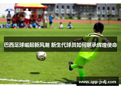 巴西足球崛起新风潮 新生代球员如何继承辉煌使命