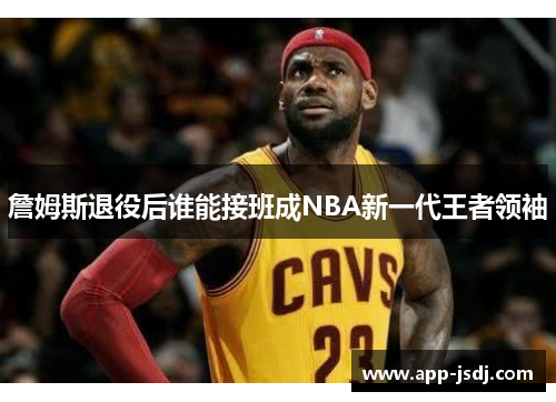 詹姆斯退役后谁能接班成NBA新一代王者领袖